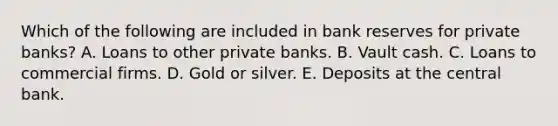 Which of the following are included in bank reserves for private​ banks? A. Loans to other private banks. B. Vault cash. C. Loans to commercial firms. D. Gold or silver. E. Deposits at the central bank.