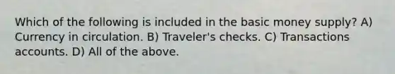 Which of the following is included in the basic money supply? A) Currency in circulation. B) Traveler's checks. C) Transactions accounts. D) All of the above.