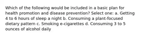 Which of the following would be included in a basic plan for health promotion and disease prevention? Select one: a. Getting 4 to 6 hours of sleep a night b. Consuming a plant-focused dietary pattern c. Smoking e-cigarettes d. Consuming 3 to 5 ounces of alcohol daily