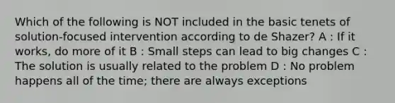 Which of the following is NOT included in the basic tenets of solution-focused intervention according to de Shazer? A : If it works, do more of it B : Small steps can lead to big changes C : The solution is usually related to the problem D : No problem happens all of the time; there are always exceptions