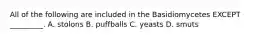 All of the following are included in the Basidiomycetes EXCEPT _________. A. stolons B. puffballs C. yeasts D. smuts