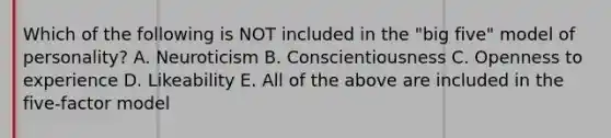 Which of the following is NOT included in the "big five" model of personality? A. Neuroticism B. Conscientiousness C. Openness to experience D. Likeability E. All of the above are included in the five-factor model