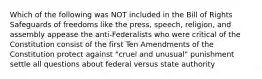 Which of the following was NOT included in the Bill of Rights Safeguards of freedoms like the press, speech, religion, and assembly appease the anti-Federalists who were critical of the Constitution consist of the first Ten Amendments of the Constitution protect against "cruel and unusual" punishment settle all questions about federal versus state authority