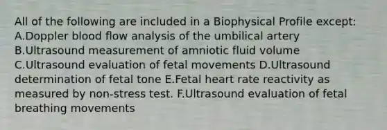 All of the following are included in a Biophysical Profile except: A.Doppler blood flow analysis of the umbilical artery B.Ultrasound measurement of amniotic fluid volume C.Ultrasound evaluation of fetal movements D.Ultrasound determination of fetal tone E.Fetal heart rate reactivity as measured by non-stress test. F.Ultrasound evaluation of fetal breathing movements