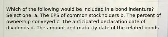 Which of the following would be included in a bond indenture? Select one: a. The EPS of common stockholders b. The percent of ownership conveyed c. The anticipated declaration date of dividends d. The amount and maturity date of the related bonds