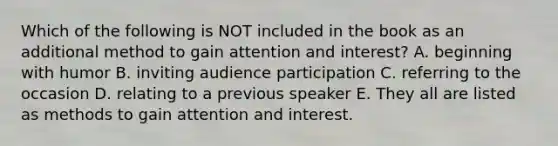 Which of the following is NOT included in the book as an additional method to gain attention and interest? A. beginning with humor B. inviting audience participation C. referring to the occasion D. relating to a previous speaker E. They all are listed as methods to gain attention and interest.