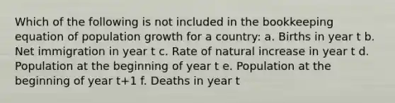 Which of the following is not included in the bookkeeping equation of population growth for a country: a. Births in year t b. Net immigration in year t c. Rate of natural increase in year t d. Population at the beginning of year t e. Population at the beginning of year t+1 f. Deaths in year t