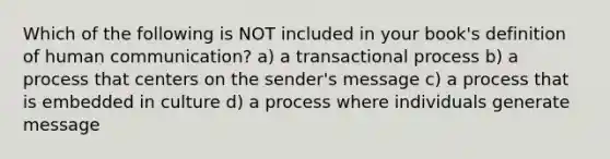 Which of the following is NOT included in your book's definition of human communication? a) a transactional process b) a process that centers on the sender's message c) a process that is embedded in culture d) a process where individuals generate message