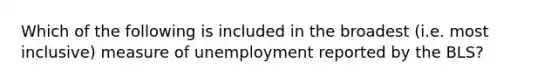 Which of the following is included in the broadest (i.e. most inclusive) measure of unemployment reported by the BLS?