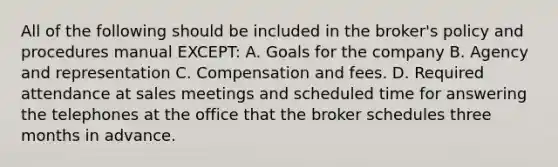 All of the following should be included in the broker's policy and procedures manual EXCEPT: A. Goals for the company B. Agency and representation C. Compensation and fees. D. Required attendance at sales meetings and scheduled time for answering the telephones at the office that the broker schedules three months in advance.