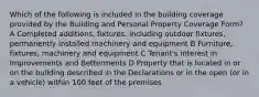 Which of the following is included in the building coverage provided by the Building and Personal Property Coverage Form? A Completed additions, fixtures, including outdoor fixtures, permanently installed machinery and equipment B Furniture, fixtures, machinery and equipment C Tenant's interest in Improvements and Betterments D Property that is located in or on the building described in the Declarations or in the open (or in a vehicle) within 100 feet of the premises