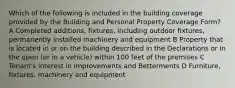 Which of the following is included in the building coverage provided by the Building and Personal Property Coverage Form? A Completed additions, fixtures, including outdoor fixtures, permanently installed machinery and equipment B Property that is located in or on the building described in the Declarations or in the open (or in a vehicle) within 100 feet of the premises C Tenant's interest in Improvements and Betterments D Furniture, fixtures, machinery and equipment