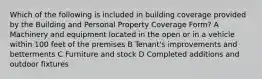 Which of the following is included in building coverage provided by the Building and Personal Property Coverage Form? A Machinery and equipment located in the open or in a vehicle within 100 feet of the premises B Tenant's improvements and betterments C Furniture and stock D Completed additions and outdoor fixtures