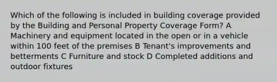 Which of the following is included in building coverage provided by the Building and Personal Property Coverage Form? A Machinery and equipment located in the open or in a vehicle within 100 feet of the premises B Tenant's improvements and betterments C Furniture and stock D Completed additions and outdoor fixtures