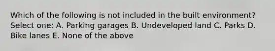 Which of the following is not included in the built environment? Select one: A. Parking garages B. Undeveloped land C. Parks D. Bike lanes E. None of the above