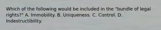 Which of the following would be included in the "bundle of legal rights?" A. Immobility. B. Uniqueness. C. Control. D. Indestructibility.