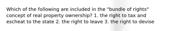 Which of the following are included in the "bundle of rights" concept of real property ownership? 1. the right to tax and escheat to the state 2. the right to leave 3. the right to devise