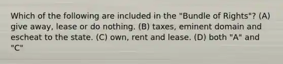 Which of the following are included in the "Bundle of Rights"? (A) give away, lease or do nothing. (B) taxes, eminent domain and escheat to the state. (C) own, rent and lease. (D) both "A" and "C"