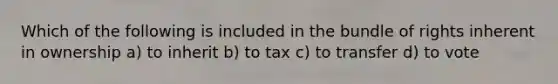 Which of the following is included in the bundle of rights inherent in ownership a) to inherit b) to tax c) to transfer d) to vote