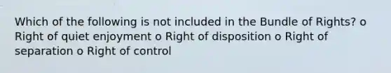 Which of the following is not included in the Bundle of Rights? o Right of quiet enjoyment o Right of disposition o Right of separation o Right of control