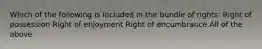 Which of the following is included in the bundle of rights: Right of possession Right of enjoyment Right of encumbrance All of the above