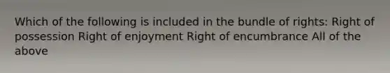 Which of the following is included in the bundle of rights: Right of possession Right of enjoyment Right of encumbrance All of the above