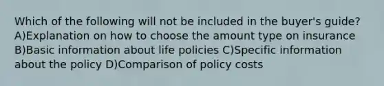 Which of the following will not be included in the buyer's guide? A)Explanation on how to choose the amount type on insurance B)Basic information about life policies C)Specific information about the policy D)Comparison of policy costs