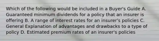 Which of the following would be included in a Buyer's Guide A. Guaranteed minimum dividends for a policy that an insurer is offering B. A range of interest rates for an insurer's policies C. General Explanation of advantages and drawbacks to a type of policy D. Estimated premium rates of an insurer's policies