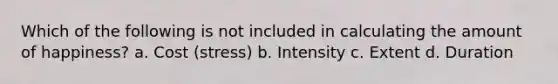 Which of the following is not included in calculating the amount of happiness? a. Cost (stress) b. Intensity c. Extent d. Duration