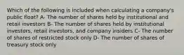 Which of the following is included when calculating a company's public float? A- The number of shares held by institutional and retail investors B- The number of shares held by institutional investors, retail investors, and company insiders C- The number of shares of restricted stock only D- The number of shares of treasury stock only