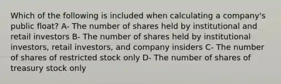 Which of the following is included when calculating a company's public float? A- The number of shares held by institutional and retail investors B- The number of shares held by institutional investors, retail investors, and company insiders C- The number of shares of restricted stock only D- The number of shares of treasury stock only