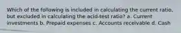 Which of the following is included in calculating the current ratio, but excluded in calculating the acid-test ratio? a. Current investments b. Prepaid expenses c. Accounts receivable d. Cash