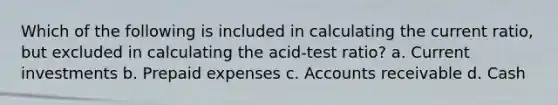 Which of the following is included in calculating the current ratio, but excluded in calculating the acid-test ratio? a. Current investments b. Prepaid expenses c. Accounts receivable d. Cash