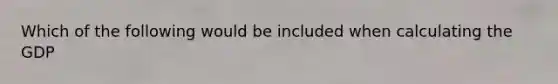 Which of the following would be included when calculating the GDP