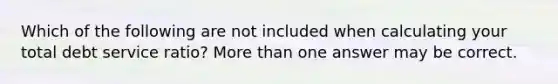 Which of the following are not included when calculating your total debt service ratio? <a href='https://www.questionai.com/knowledge/keWHlEPx42-more-than' class='anchor-knowledge'>more than</a> one answer may be correct.