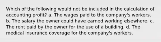 Which of the following would not be included in the calculation of accounting profit? a. The wages paid to the company's workers. b. The salary the owner could have earned working elsewhere. c. The rent paid by the owner for the use of a building. d. The medical insurance coverage for the company's workers.