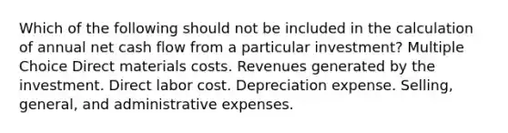 Which of the following should not be included in the calculation of annual net cash flow from a particular investment? Multiple Choice Direct materials costs. Revenues generated by the investment. Direct labor cost. Depreciation expense. Selling, general, and administrative expenses.