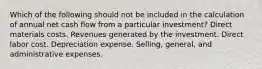 Which of the following should not be included in the calculation of annual net cash flow from a particular investment? Direct materials costs. Revenues generated by the investment. Direct labor cost. Depreciation expense. Selling, general, and administrative expenses.