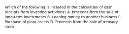 Which of the following is included in the calculation of cash receipts from investing activities? A. Proceeds from the sale of long-term investments B. Loaning money to another business C. Purchase of plant assets D. Proceeds from the sale of treasury stock