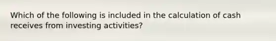 Which of the following is included in the calculation of cash receives from investing activities?