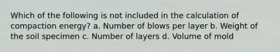 Which of the following is not included in the calculation of compaction energy? a. Number of blows per layer b. Weight of the soil specimen c. Number of layers d. Volume of mold