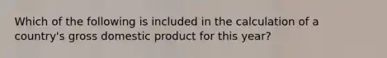 Which of the following is included in the calculation of a country's gross domestic product for this year?