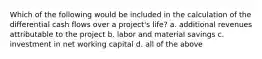 Which of the following would be included in the calculation of the differential cash flows over a​ project's life? a. additional revenues attributable to the project b. labor and material savings c. investment in net working capital d. all of the above