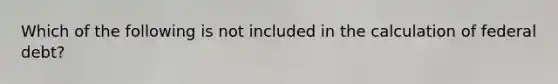 Which of the following is not included in the calculation of federal debt?