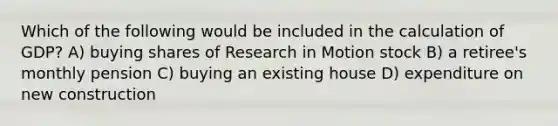 Which of the following would be included in the calculation of GDP? A) buying shares of Research in Motion stock B) a retiree's monthly pension C) buying an existing house D) expenditure on new construction