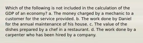 Which of the following is not included in the calculation of the GDP of an economy? a. The money charged by a mechanic to a customer for the service provided. b. The work done by Daniel for the annual maintenance of his house. c. The value of the dishes prepared by a chef in a restaurant. d. The work done by a carpenter who has been hired by a company.