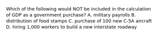 Which of the following would NOT be included in the calculation of GDP as a government purchase? A. military payrolls B. distribution of food stamps C. purchase of 100 new C-5A aircraft D. hiring 1,000 workers to build a new interstate roadway