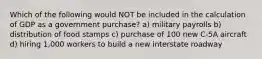 Which of the following would NOT be included in the calculation of GDP as a government purchase? a) military payrolls b) distribution of food stamps c) purchase of 100 new C-5A aircraft d) hiring 1,000 workers to build a new interstate roadway