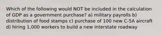 Which of the following would NOT be included in the calculation of GDP as a government purchase? a) military payrolls b) distribution of food stamps c) purchase of 100 new C-5A aircraft d) hiring 1,000 workers to build a new interstate roadway