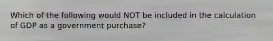 Which of the following would NOT be included in the calculation of GDP as a government purchase?